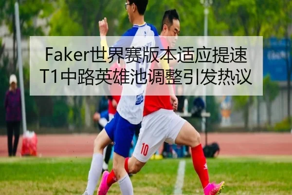 Faker世界赛版本适应提速 T1中路英雄池调整引发热议