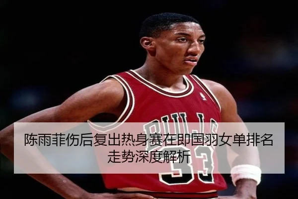 陈雨菲伤后复出热身赛在即国羽女单排名走势深度解析
